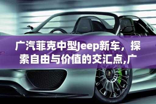 广汽菲克中型Jeep新车，探索自由与价值的交汇点,广汽菲克中型jeep新车售价多少