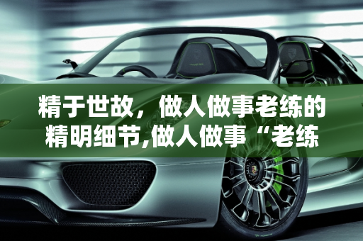精于世故，做人做事老练的精明细节,做人做事“老练”，都有哪些“精明”的“细节”