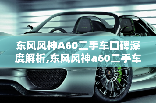 东风风神A60二手车口碑深度解析,东风风神a60二手车口碑