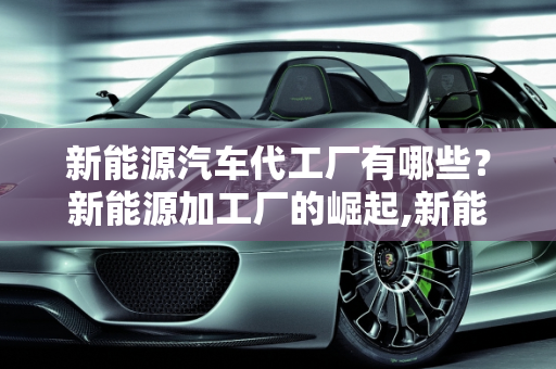 新能源汽车代工厂有哪些？新能源加工厂的崛起,新能源汽车代工厂有哪些，新能源加工厂