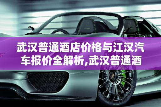 武汉普通酒店价格与江汉汽车报价全解析,武汉普通酒店多少钱一晚,江汉汽车报价