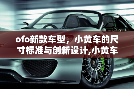 ofo新款车型，小黄车的尺寸标准与创新设计,小黄车尺寸标准，ofo新款车型