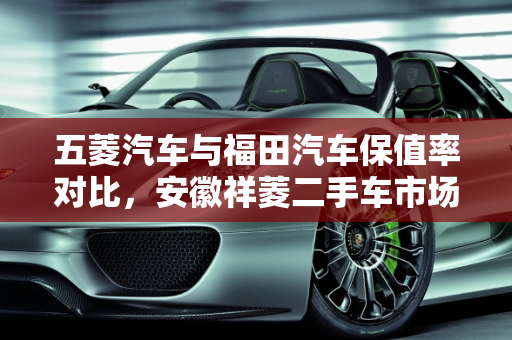 五菱汽车与福田汽车保值率对比，安徽祥菱二手车市场分析,五菱汽车和福田汽车哪个更保值，安徽祥菱二手车怎么样