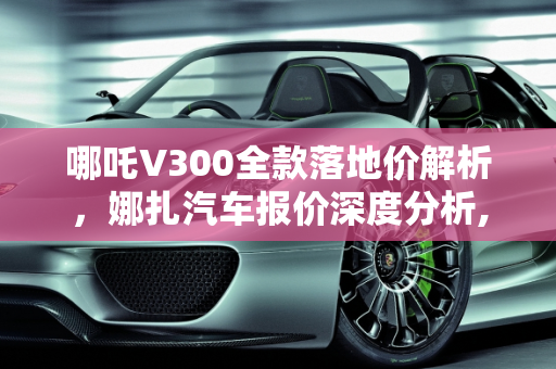 哪吒V300全款落地价解析，娜扎汽车报价深度分析,哪吒v300的全款落地价，娜扎汽车报价