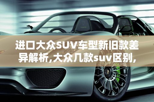 进口大众SUV车型新旧款差异解析,大众几款suv区别,进口大众suv车型 新款