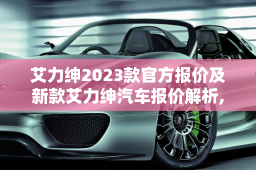 艾力绅2023款官方报价及新款艾力绅汽车报价解析,艾力绅2023款官方报价，新款艾力绅汽车报价