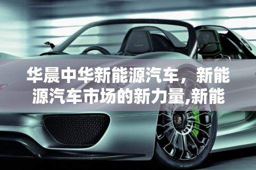 华晨中华新能源汽车，新能源汽车市场的新力量,新能源汽车市场的新力量——华晨中华新能源汽车