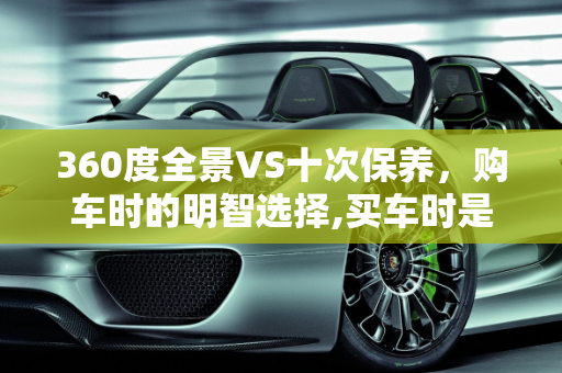 360度全景VS十次保养，购车时的明智选择,买车时是选择安装360度全景或是选十次保养，选哪一种好呢