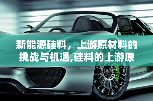 新能源硅料，上游原材料的挑战与机遇,硅料的上游原材料,新能源硅料