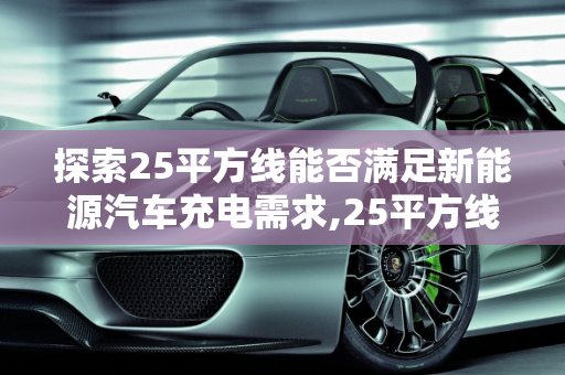 探索25平方线能否满足新能源汽车充电需求,25平方线可以充新能源汽车吗，简单充新能源