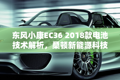 东风小康EC36 2018款电池技术解析，桑顿新能源科技的卓越贡献,东风小康ec362018款是什么电池,桑顿新能源科技