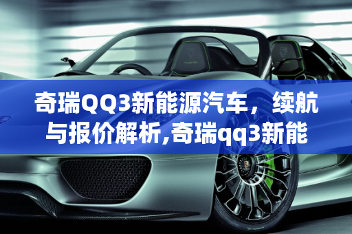 奇瑞QQ3新能源汽车，续航与报价解析,奇瑞qq3新能源汽车能跑多少公里,qq新能源汽车报价