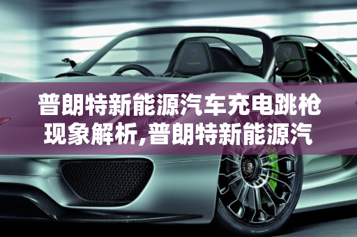 普朗特新能源汽车充电跳枪现象解析,普朗特新能源汽车充电跳枪怎么回事