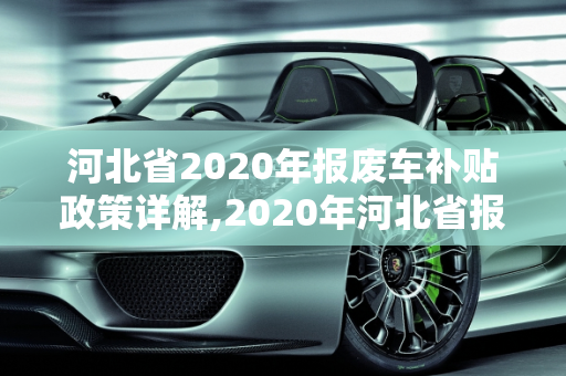 河北省2020年报废车补贴政策详解,2020年河北省报废车补贴