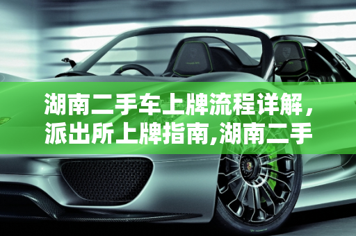 湖南二手车上牌流程详解，派出所上牌指南,湖南二手车上牌流程，二手车派出所上牌流程