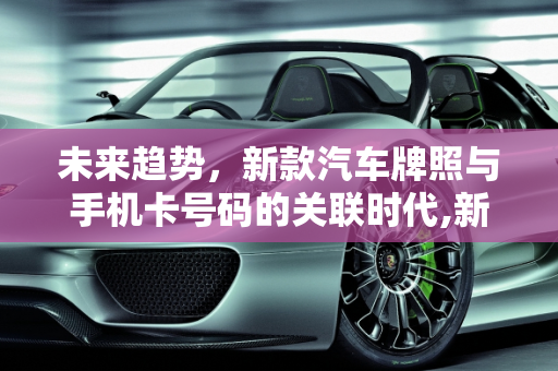 未来趋势，新款汽车牌照与手机卡号码的关联时代,新款汽车牌照何时能与手机卡号码关联？