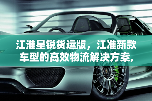 江淮星锐货运版，江准新款车型的高效物流解决方案,新款江淮星锐货运版怎么样，江准新款车型