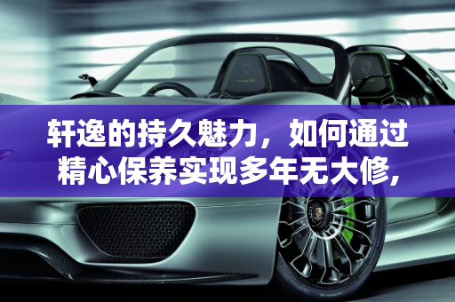 轩逸的持久魅力，如何通过精心保养实现多年无大修,轩逸能开几年无大修，爱汽车保养
