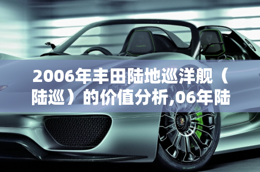2006年丰田陆地巡洋舰（陆巡）的价值分析,06年陆巡值多少