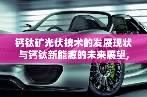 钙钛矿光伏技术的发展现状与钙钛新能源的未来展望,钙钛矿光伏发展现状，钙钛新能源