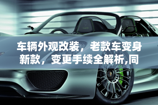 车辆外观改装，老款车变身新款，变更手续全解析,同一型号的车，老款外观改成新款的外观，能办变更手续么
