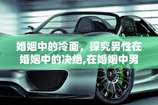 婚姻中的冷面，探究男性在婚姻中的决绝,在婚姻中男人的心狠起来究竟能有多狠呢