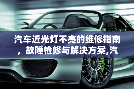 汽车近光灯不亮的维修指南，故障检修与解决方案,汽车近光不亮怎么维修，汽车灯光不亮故障检修