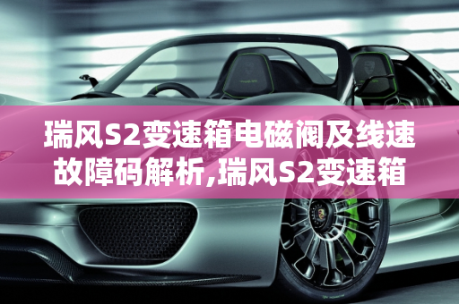瑞风S2变速箱电磁阀及线速故障码解析,瑞风S2变速箱电磁阀及线速故障码是多少