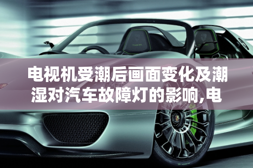 电视机受潮后画面变化及潮湿对汽车故障灯的影响,电视机受潮后，画面有什么变化,潮湿会影响汽车故障亮吗