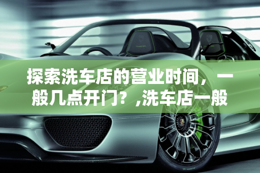 探索洗车店的营业时间，一般几点开门？,洗车店一般几点开门