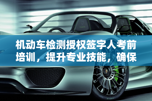 机动车检测授权签字人考前培训，提升专业技能，确保检测质量,机动车检测授权签字人考前培训