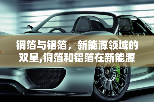 铜箔与铝箔，新能源领域的双星,铜箔和铝箔在新能源用途，铝箔新能源