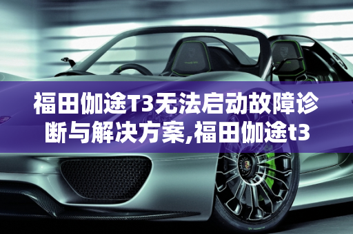 福田伽途T3无法启动故障诊断与解决方案,福田伽途t3无法启动