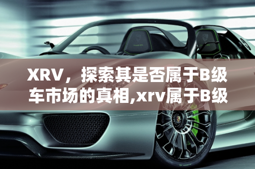 XRV，探索其是否属于B级车市场的真相,xrv属于B级车吗