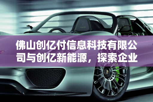佛山创亿付信息科技有限公司与创亿新能源，探索企业可靠性与新能源发展,佛山创亿付信息科技有限公司靠谱吗,创亿新能源