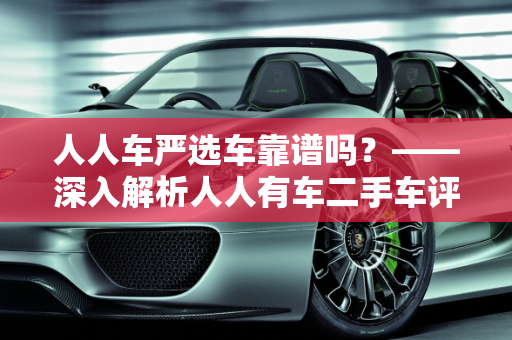 人人车严选车靠谱吗？——深入解析人人有车二手车评估师的专业服务,人人车严选车靠谱吗,人人有车二手车评估师
