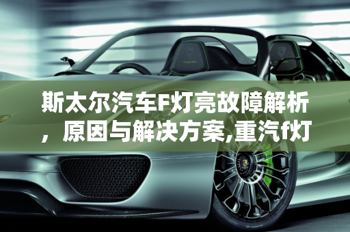斯太尔汽车F灯亮故障解析，原因与解决方案,重汽f灯亮是什么故障，斯太尔汽车故障灯