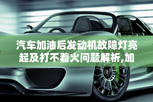 汽车加油后发动机故障灯亮起及打不着火问题解析,加完油发动机故障灯亮 打不着火，刚加完油汽车启动故障灯亮
