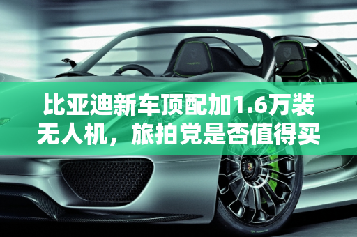 比亚迪新车顶配加1.6万装无人机，旅拍党是否值得买单？,比亚迪新车顶配加1.6万装无人机！旅拍党该不该买单？