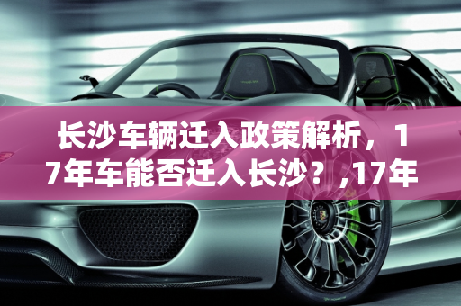 长沙车辆迁入政策解析，17年车能否迁入长沙？,17年车可以迁进长沙吗
