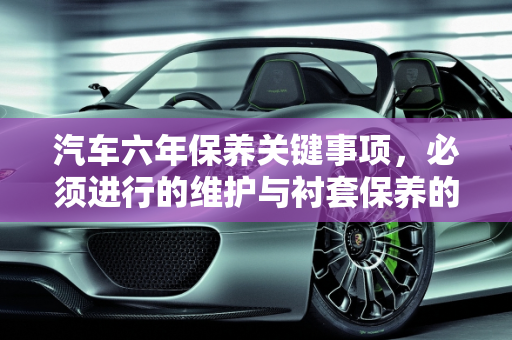 汽车六年保养关键事项，必须进行的维护与衬套保养的重要性,汽车六年保养必须做什么，汽车衬套保养