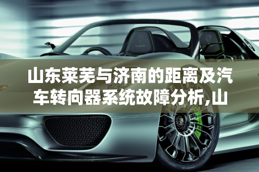 山东莱芜与济南的距离及汽车转向器系统故障分析,山东莱芜离济南有多远,莱芜汽车转向器系统故障