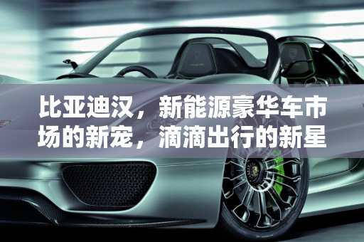 比亚迪汉，新能源豪华车市场的新宠，滴滴出行的新星,比亚迪汉跑滴滴算豪华车吗，汉能新能源