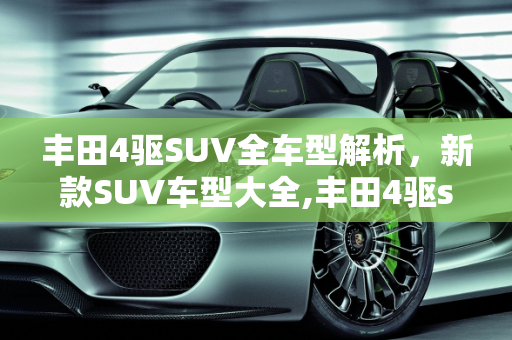 丰田4驱SUV全车型解析，新款SUV车型大全,丰田4驱suv全部车型，丰田新款suv车型大全