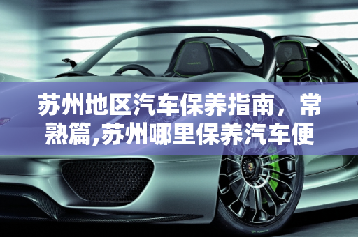 苏州地区汽车保养指南，常熟篇,苏州哪里保养汽车便宜，常熟汽车保养