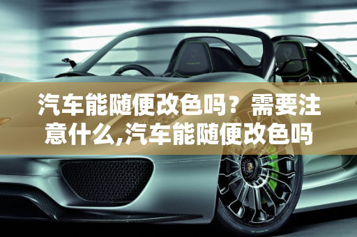 汽车能随便改色吗？需要注意什么,汽车能随便改色吗。需要注意什么