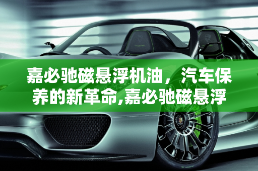 嘉必驰磁悬浮机油，汽车保养的新革命,嘉必驰磁悬浮机油如何，汽车保养磁浮