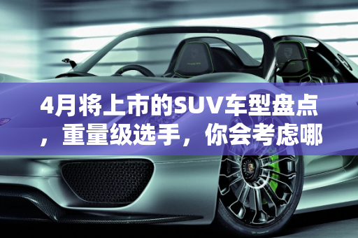 4月将上市的SUV车型盘点，重量级选手，你会考虑哪款？,4月将上市的SUV车型盘点，全是重量级选手，你会考虑哪款