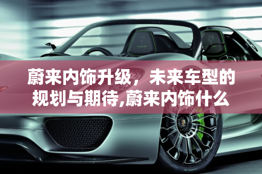 蔚来内饰升级，未来车型的规划与期待,蔚来内饰什么时候改，蔚来新款车型规划