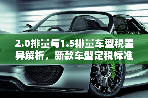 2.0排量与1.5排量车型税差异解析，新款车型定税标准全解析,2.0排量和1.5排量的车型税一样吗，新款车型 定税
